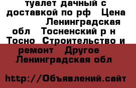 туалет дачный с доставкой по рф › Цена ­ 9 900 - Ленинградская обл., Тосненский р-н, Тосно  Строительство и ремонт » Другое   . Ленинградская обл.